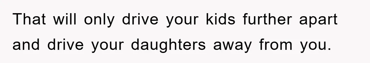 That will only drive your kids further apart and drive your daughters away from you.