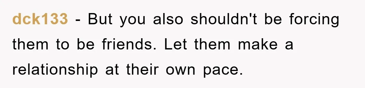 dck133 - But you also shouldn't be forcing them to be friends. Let them make a relationship at their own pace.