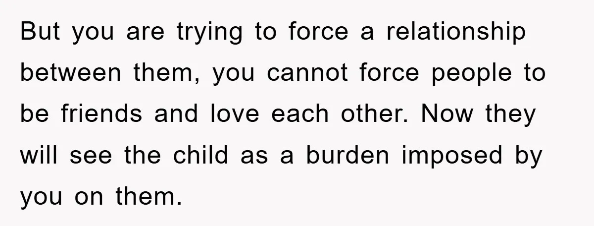 But you are trying to force a relationship between them, you cannot force people to be friends and love each other. Now they will see the child as a burden...