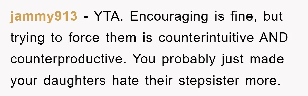 jammy913 - YTA. Encouraging is fine, but trying to force them is counterintuitive AND counterproductive. You probably just made your daughters hate their stepsister more.