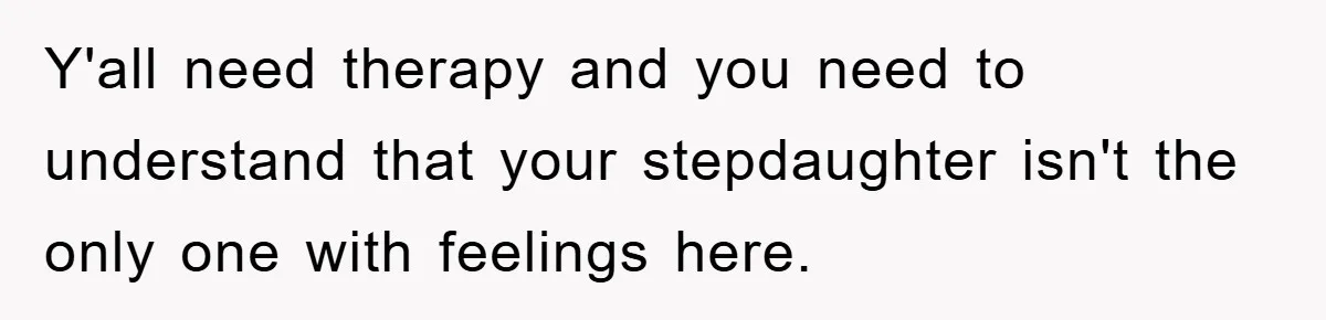 Y'all need therapy and you need to understand that your stepdaughter isn't the only one with feelings here.