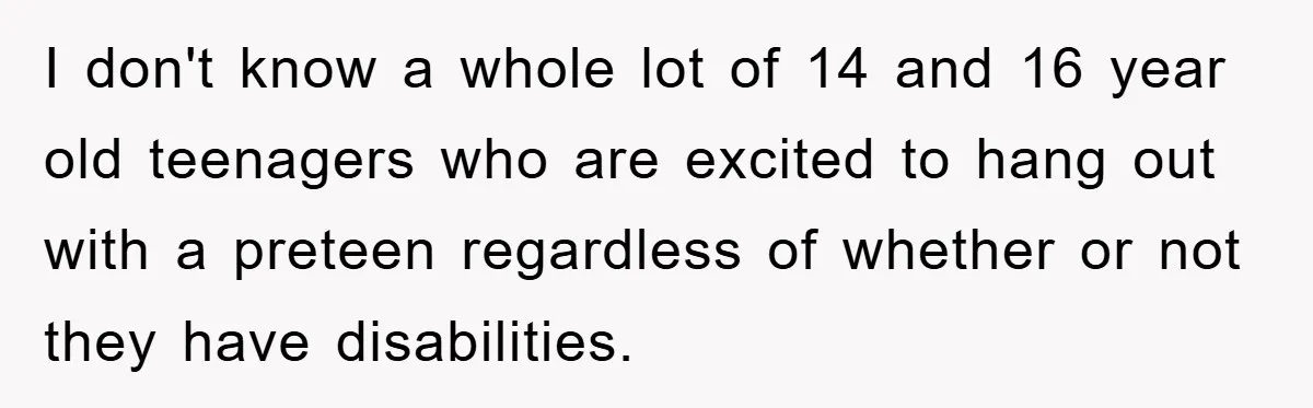 I don't know a whole lot of 14 and 16 year old teenagers who are excited to hang out with a preteen regardless of whether or not they have disabilities.
