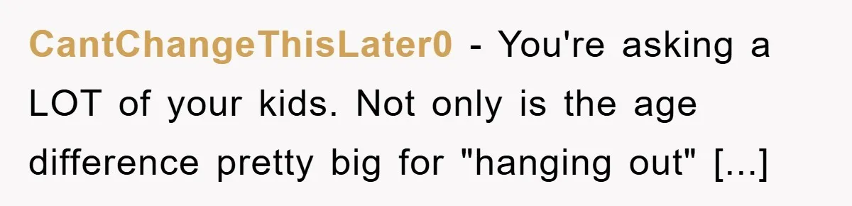CantChangeThisLater0 - You're asking a LOT of your kids. Not only is the age difference pretty big for "hanging out" [...]