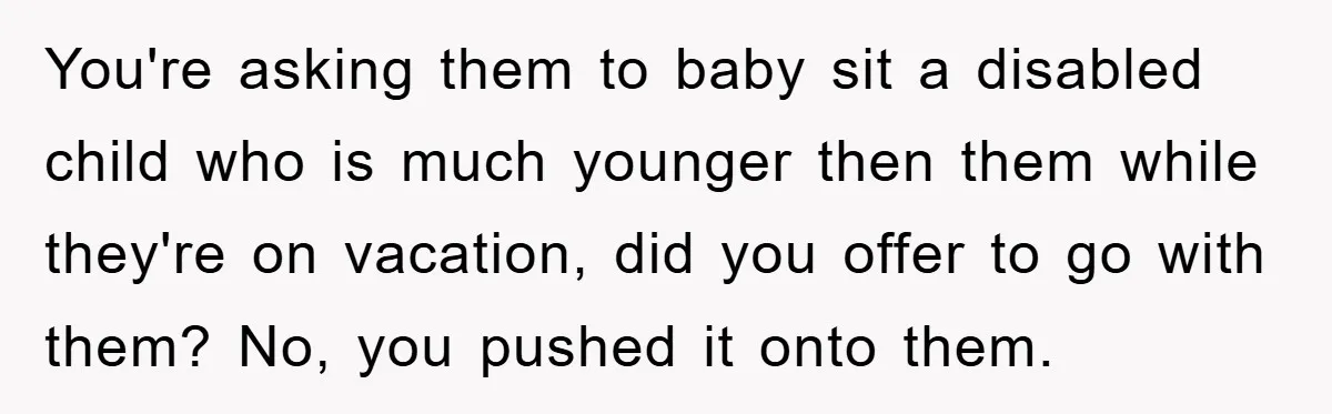 You're asking them to baby sit a disabled child who is much younger then them while they're on vacation, did you offer to go with them? No, you pushed it...