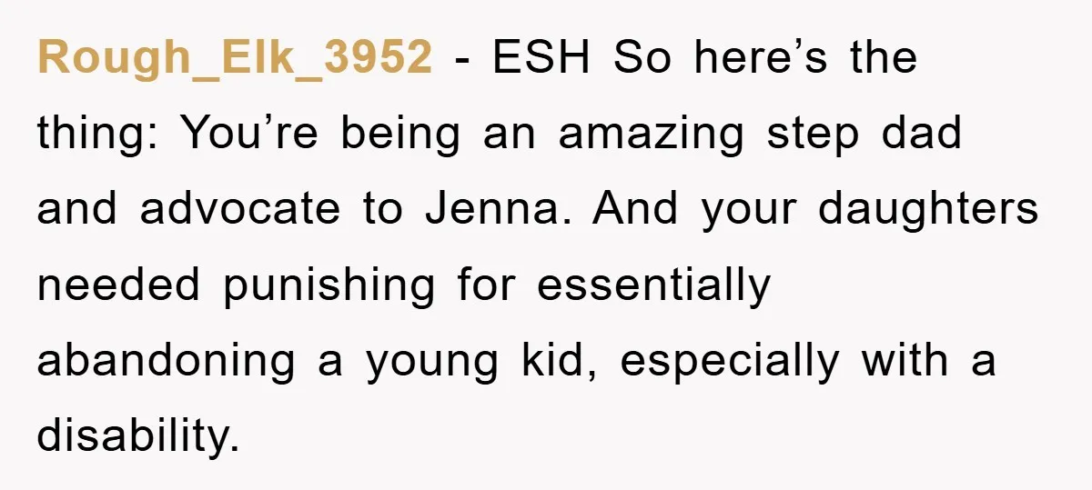 Rough_Elk_3952 - ESH So here’s the thing: You’re being an amazing step dad and advocate to Jenna. And your daughters needed punishing for essentially abandoning a young kid, especially with...