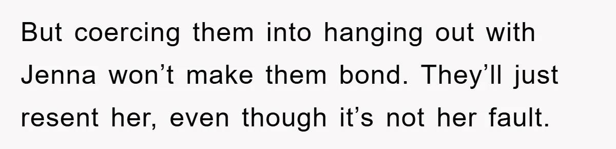 But coercing them into hanging out with Jenna won’t make them bond. They’ll just resent her, even though it’s not her fault.
