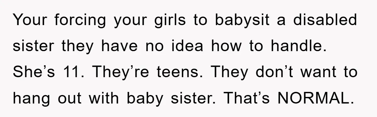 Your forcing your girls to babysit a disabled sister they have no idea how to handle. She’s 11. They’re teens. They don’t want to hang out with baby sister. That’s...