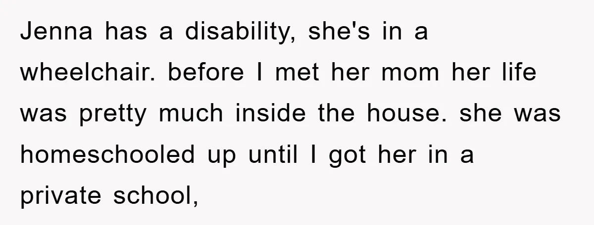 Jenna has a disability, she's in a wheelchair. before I met her mom her life was pretty much inside the house. she was homeschooled up until I got her in...