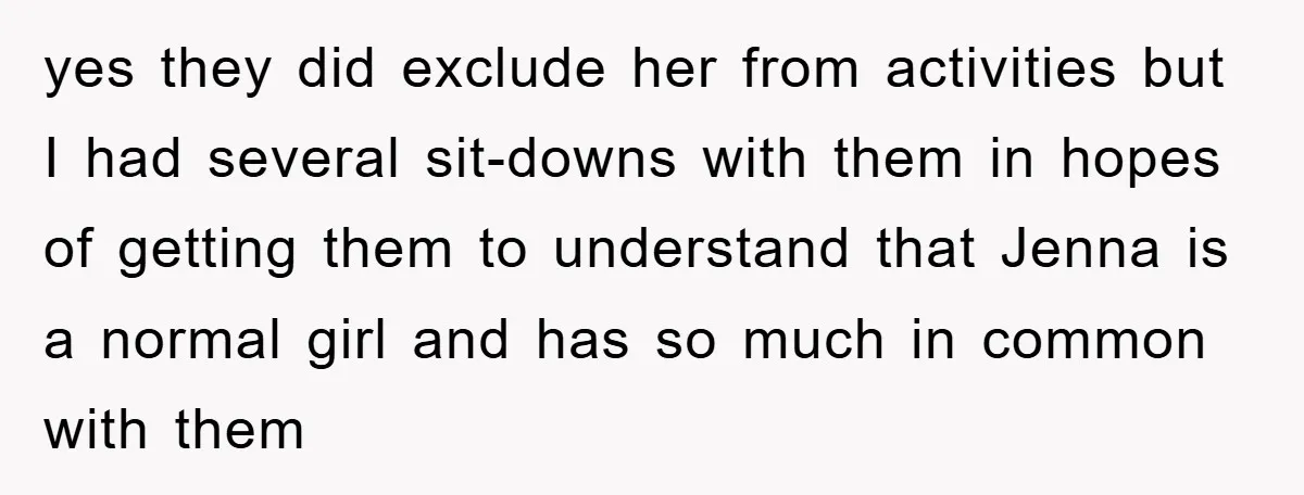 yes they did exclude her from activities but I had several sit-downs with them in hopes of getting them to understand that Jenna is a normal girl and has so...