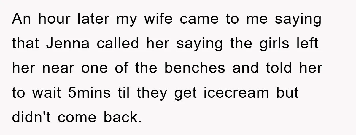 An hour later my wife came to me saying that Jenna called her saying the girls left her near one of the benches and told her to wait 5mins til...
