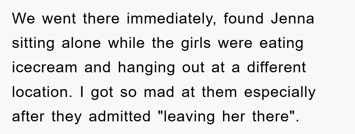 We went there immediately, found Jenna sitting alone while the girls were eating icecream and hanging out at a different location. I got so mad at them especially after they...