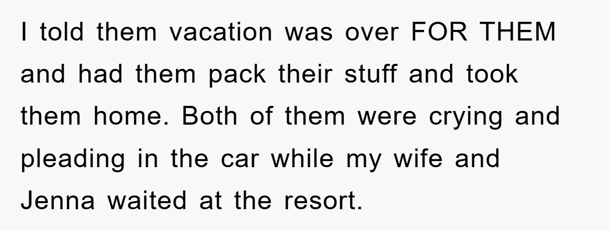 I told them vacation was over FOR THEM and had them pack their stuff and took them home. Both of them were crying and pleading in the car while my...