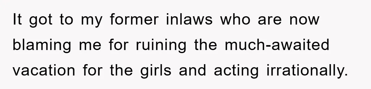 It got to my former inlaws who are now blaming me for ruining the much-awaited vacation for the girls and acting irrationally.
