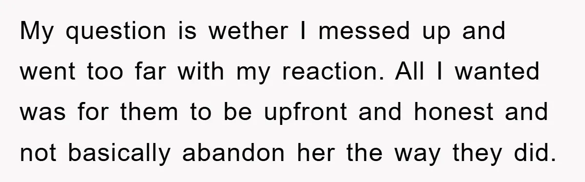 My question is wether I messed up and went too far with my reaction. All I wanted was for them to be upfront and honest and not basically abandon her...