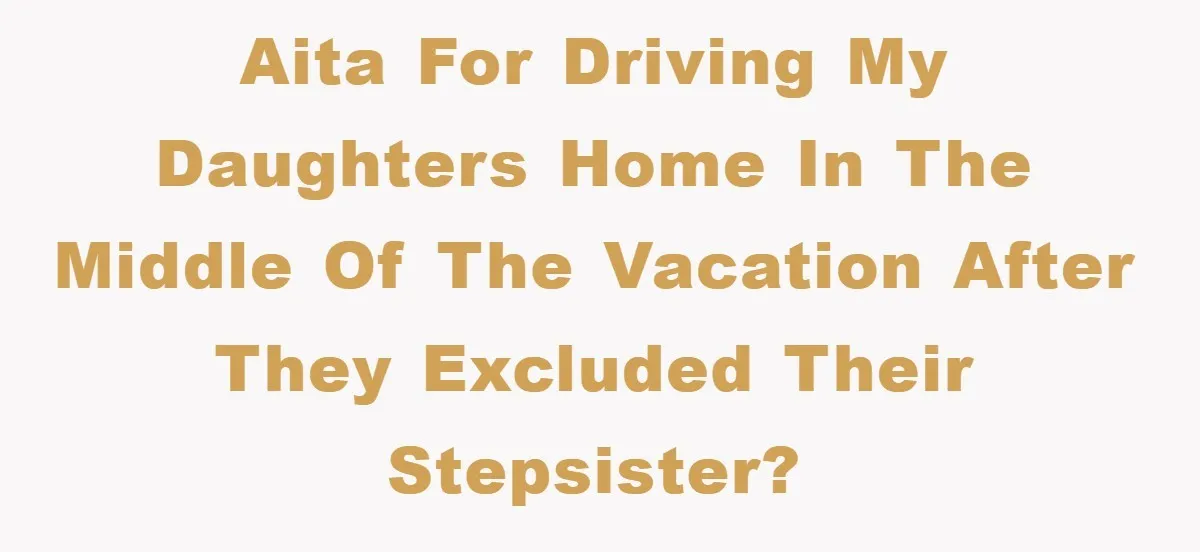 AITA for driving my daughters home in the middle of the vacation after they excluded their stepsister?
