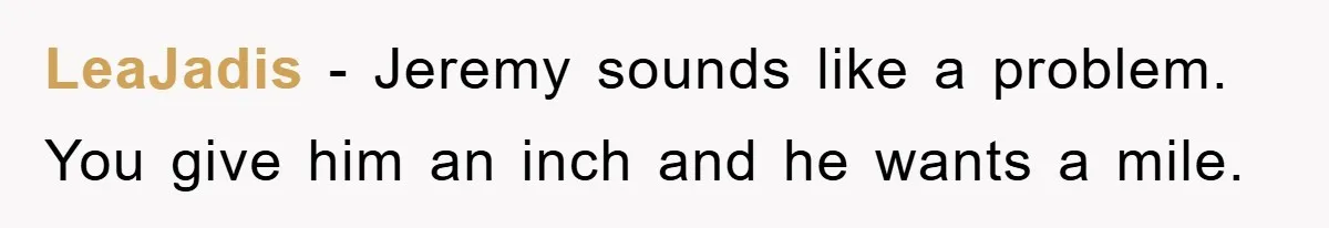 LeaJadis - Jeremy sounds like a problem. You give him an inch and he wants a mile.