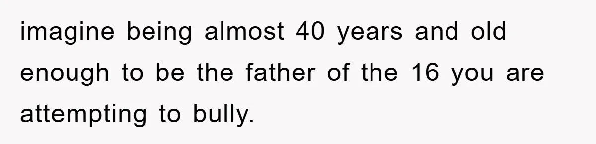 imagine being almost 40 years and old enough to be the father of the 16 you are attempting to bully.