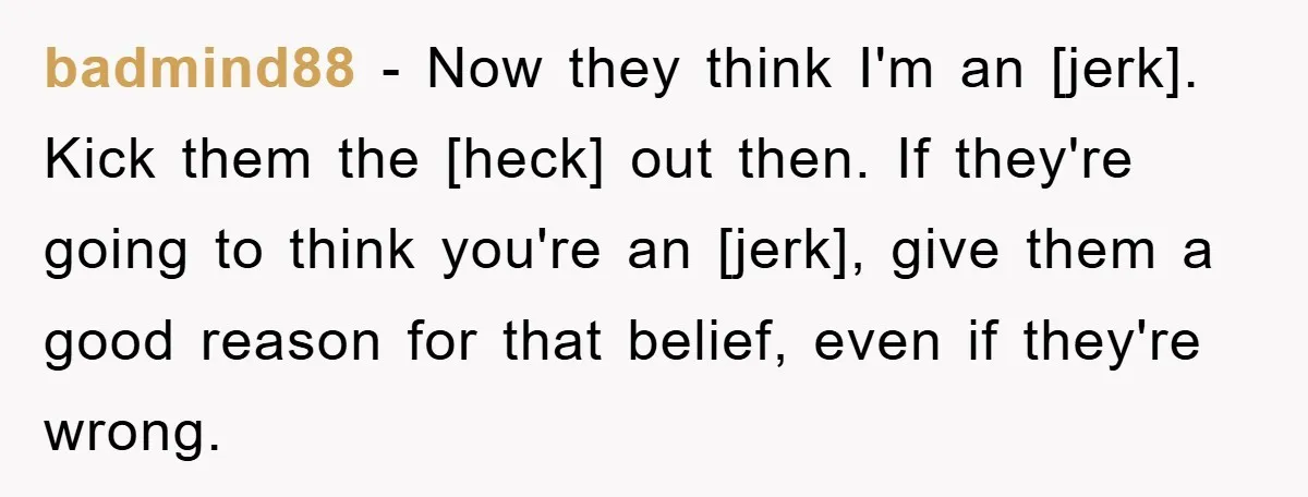 badmind88 - Now they think I'm an [jerk]. Kick them the [heck] out then. If they're going to think you're an [jerk], give them a good reason for that belief,...