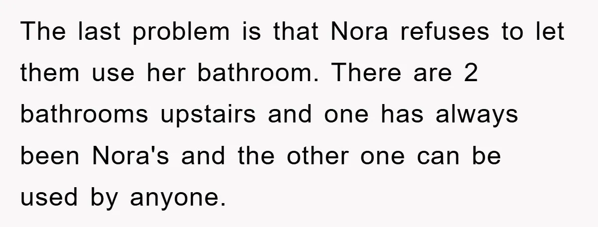 The last problem is that Nora refuses to let them use her bathroom. There are 2 bathrooms upstairs and one has always been Nora's and the other one can be...