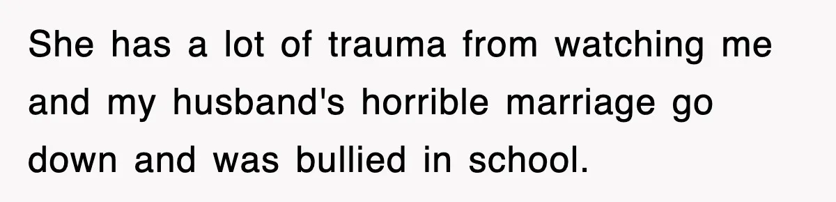 She has a lot of trauma from watching me and my husband's horrible marriage go down and was bullied in school.