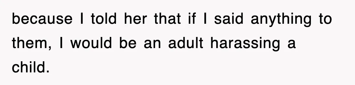 because I told her that if I said anything to them, I would be an adult harassing a child.
