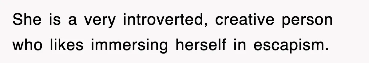 She is a very introverted, creative person who likes immersing herself in escapism.