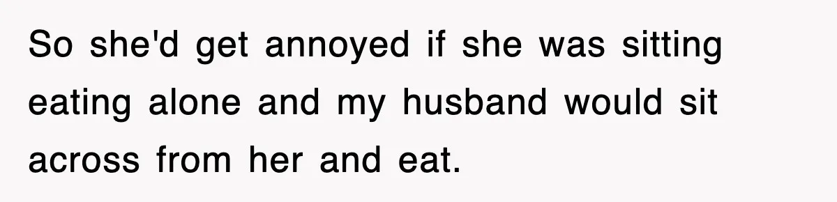So she'd get annoyed if she was sitting eating alone and my husband would sit across from her and eat.
