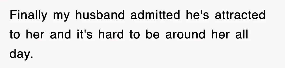 Finally my husband admitted he's attracted to her and it's hard to be around her all day.