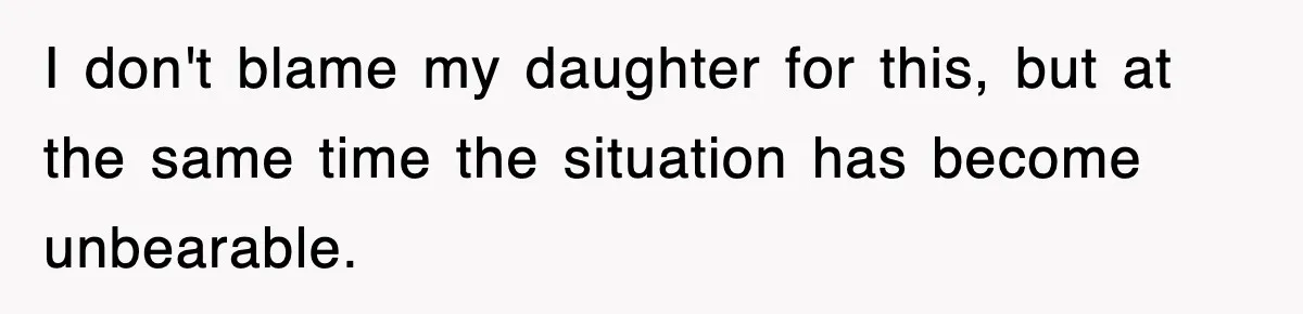 I don't blame my daughter for this, but at the same time the situation has become unbearable.