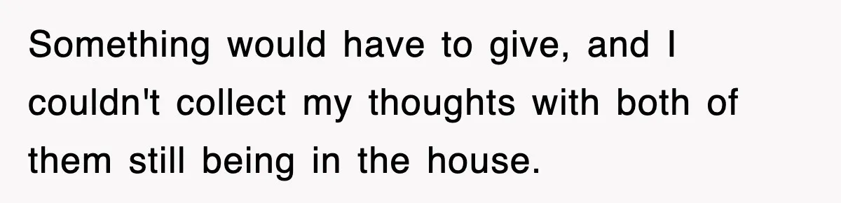 Something would have to give, and I couldn't collect my thoughts with both of them still being in the house.