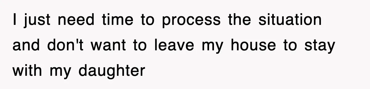 I just need time to process the situation and don't want to leave my house to stay with my daughter