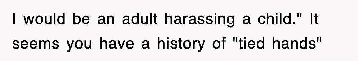 I would be an adult harassing a child." It seems you have a history of "tied hands"
