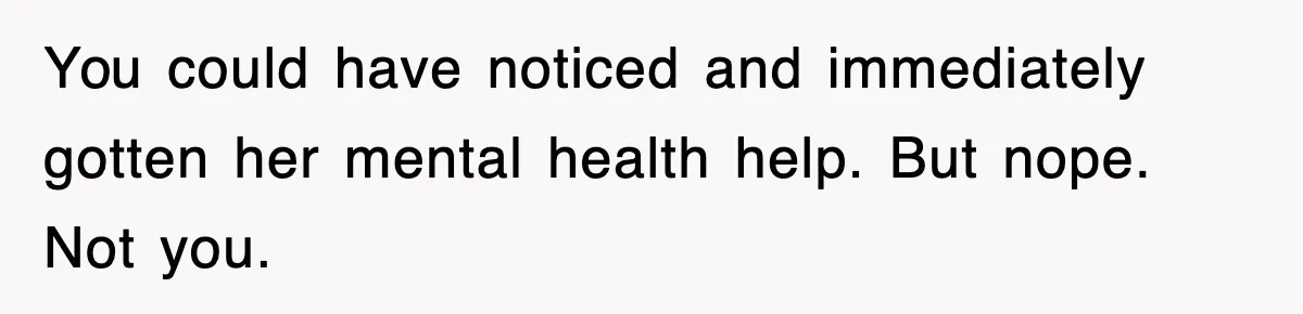 You could have noticed and immediately gotten her mental health help. But nope. Not you.