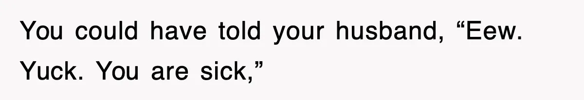 You could have told your husband, “Eew. Yuck. You are sick,”