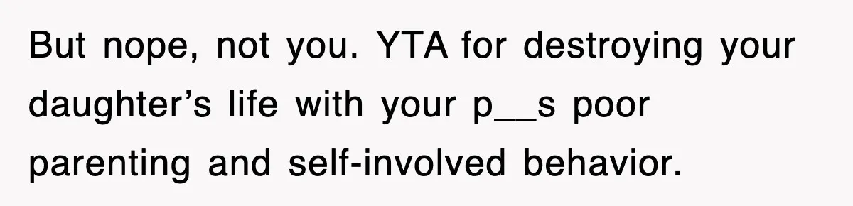 But nope, not you. YTA for destroying your daughter’s life with your p__s poor parenting and self-involved behavior.