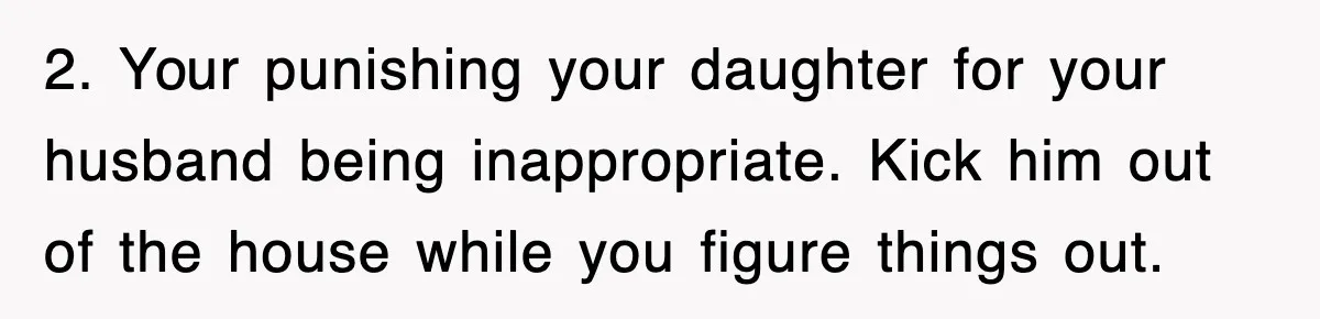 2. Your punishing your daughter for your husband being inappropriate. Kick him out of the house while you figure things out.