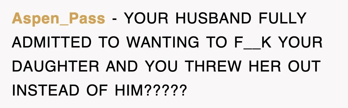 Aspen_Pass − YOUR HUSBAND FULLY ADMITTED TO WANTING TO F__K YOUR DAUGHTER AND YOU THREW HER OUT INSTEAD OF HIM?????