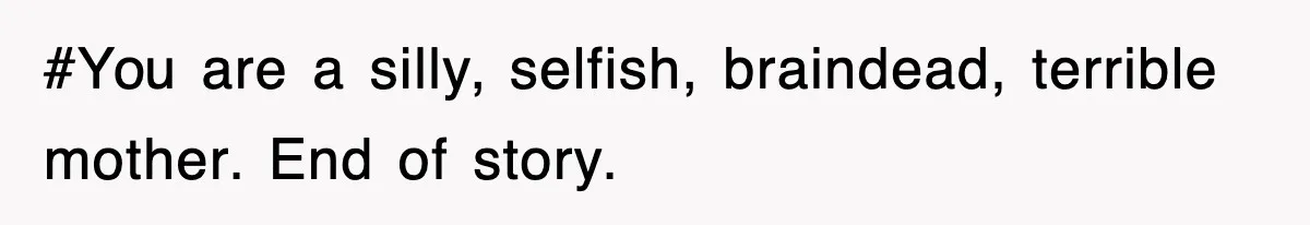 #You are a silly, selfish, braindead, terrible mother. End of story.