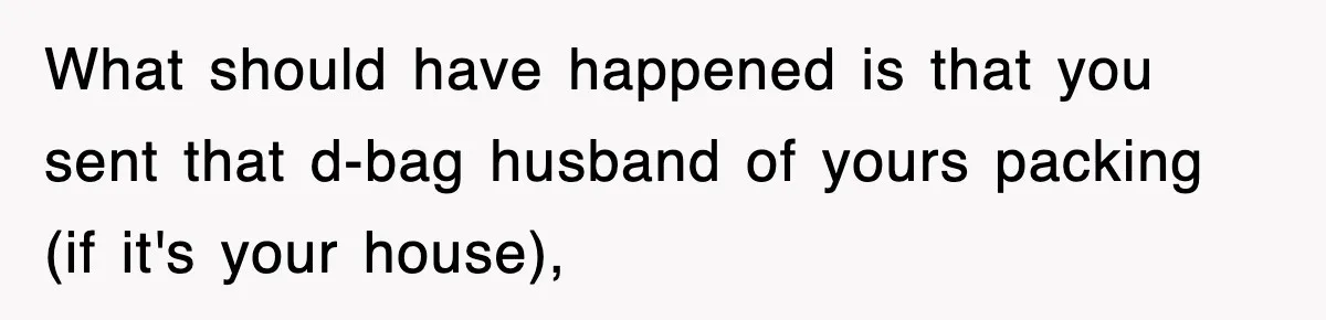 What should have happened is that you sent that d-bag husband of yours packing (if it's your house),