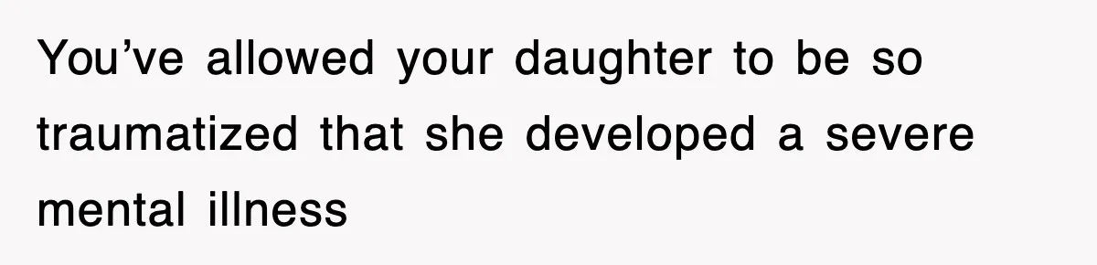 You’ve allowed your daughter to be so traumatized that she developed a severe mental illness