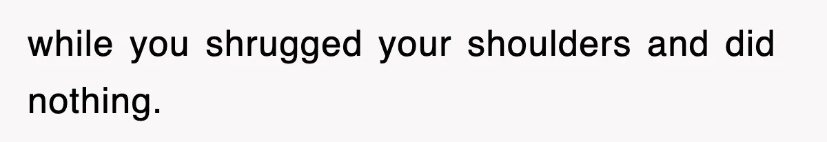 while you shrugged your shoulders and did nothing.