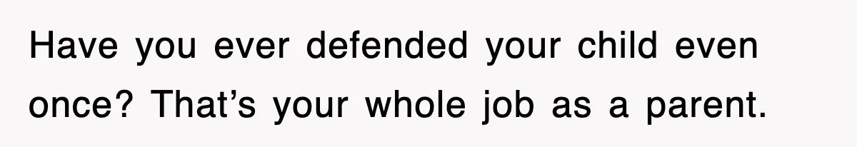 Have you ever defended your child even once? That’s your whole job as a parent.