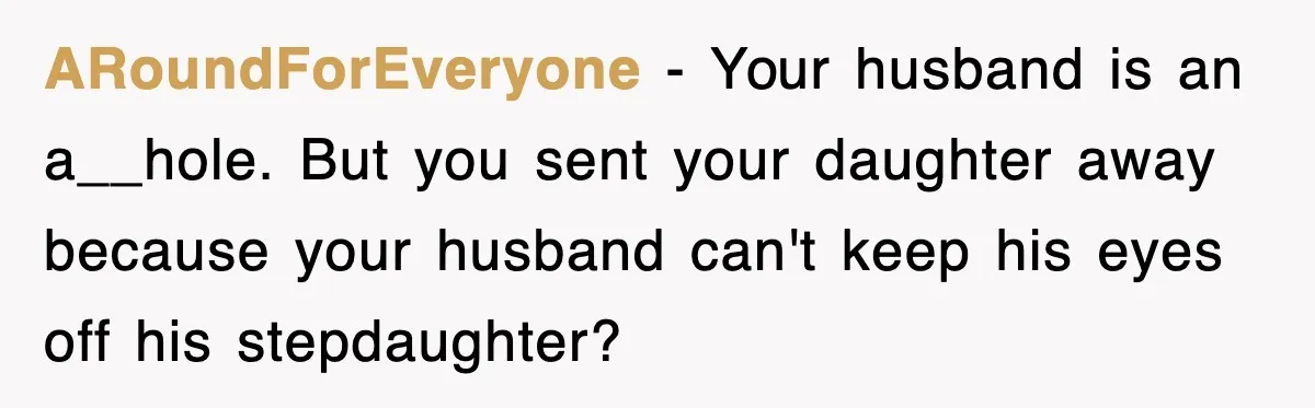 ARoundForEveryone − Your husband is an a__hole. But you sent your daughter away because your husband can't keep his eyes off his stepdaughter?