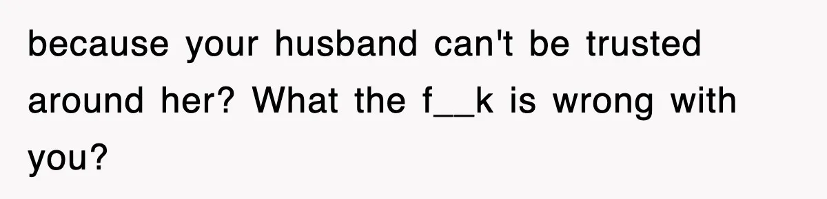 because your husband can't be trusted around her? What the f__k is wrong with you?