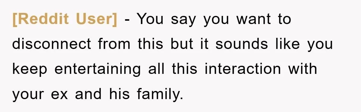[Reddit User] - You say you want to disconnect from this but it sounds like you keep entertaining all this interaction with your ex and his family.