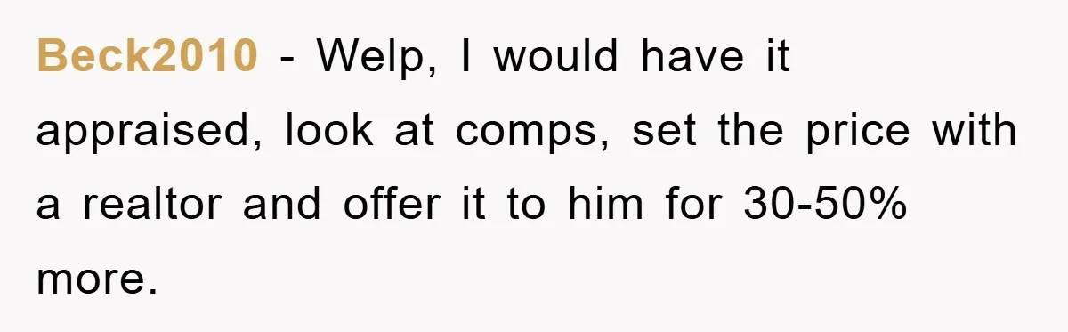 Beck2010 - Welp, I would have it appraised, look at comps, set the price with a realtor and offer it to him for 30-50% more.