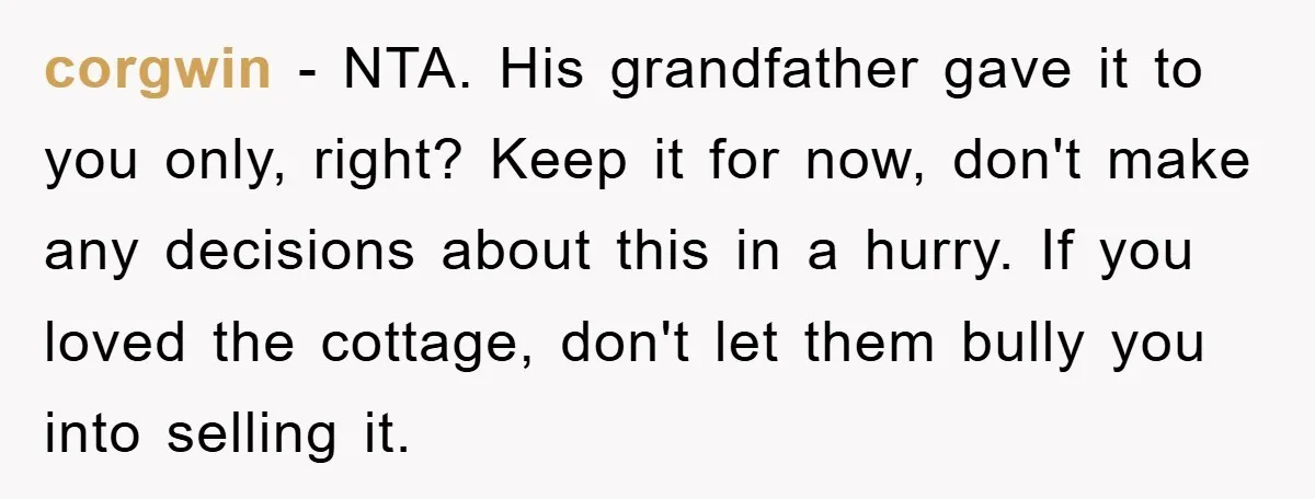 corgwin - NTA. His grandfather gave it to you only, right? Keep it for now, don't make any decisions about this in a hurry. If you loved the cottage, don't...