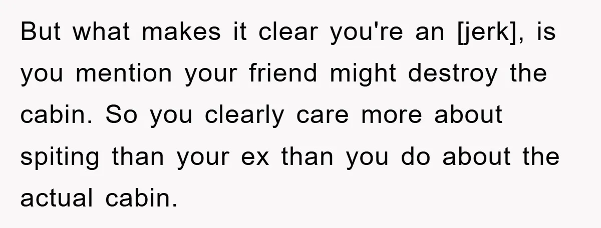 But what makes it clear you're an [jerk], is you mention your friend might destroy the cabin. So you clearly care more about spiting than your ex than you do...