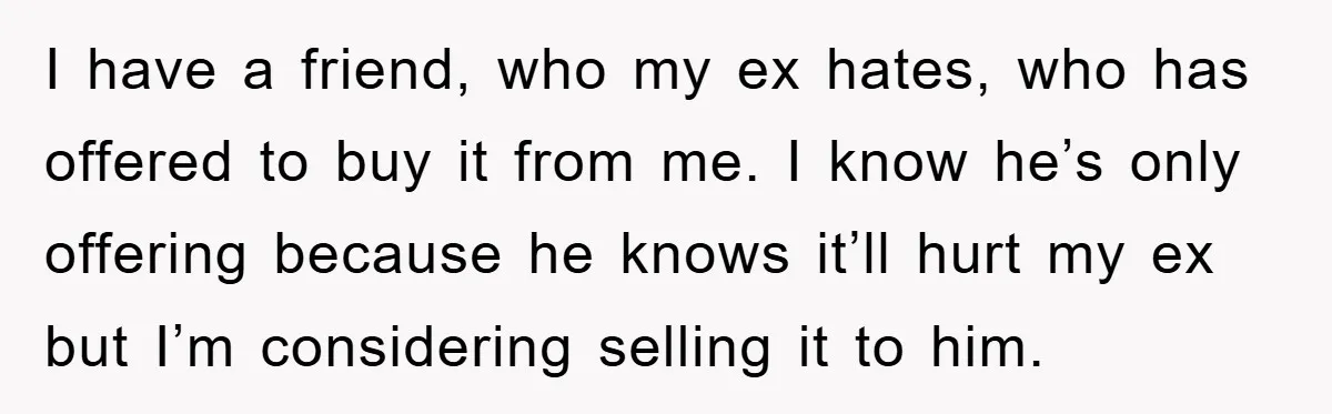 I have a friend, who my ex hates, who has offered to buy it from me. I know he’s only offering because he knows it’ll hurt my ex but I’m...