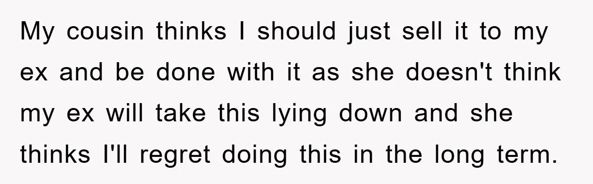 My cousin thinks I should just sell it to my ex and be done with it as she doesn't think my ex will take this lying down and she thinks...